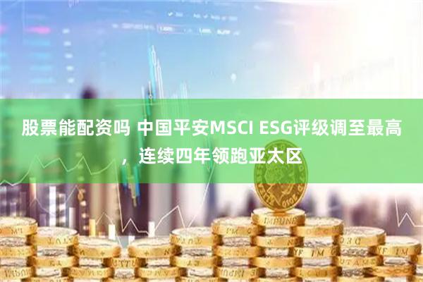 股票能配资吗 中国平安MSCI ESG评级调至最高，连续四年领跑亚太区