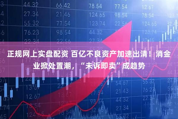 正规网上实盘配资 百亿不良资产加速出清！消金业掀处置潮，“未诉即卖”成趋势