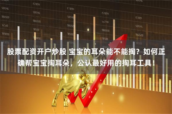 股票配资开户炒股 宝宝的耳朵能不能掏?如何正确帮宝宝掏耳朵,公认最好用的掏耳工具!