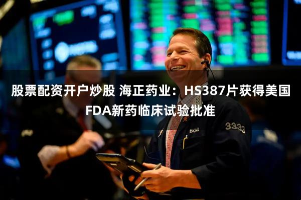 股票配资开户炒股 海正药业：HS387片获得美国FDA新药临床试验批准