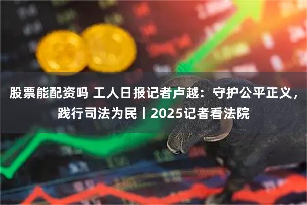 股票能配资吗 工人日报记者卢越：守护公平正义，践行司法为民丨2025记者看法院