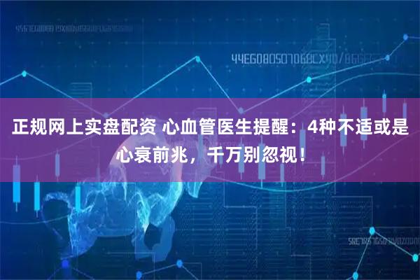 正规网上实盘配资 心血管医生提醒：4种不适或是心衰前兆，千万别忽视！