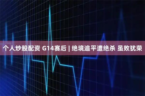 个人炒股配资 G14赛后 | 绝境追平遭绝杀 虽败犹荣