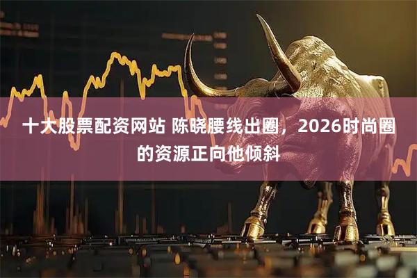 十大股票配资网站 陈晓腰线出圈，2026时尚圈的资源正向他倾斜