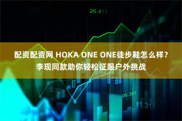 配资配资网 HOKA ONE ONE徒步鞋怎么样？李现同款助你轻松征服户外挑战