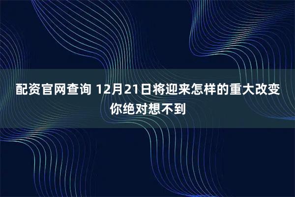 配资官网查询 12月21日将迎来怎样的重大改变你绝对想不到