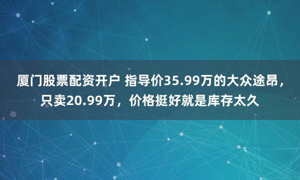 厦门股票配资开户 指导价35.99万的大众途昂，只卖20.99万，价格挺好就是库存太久
