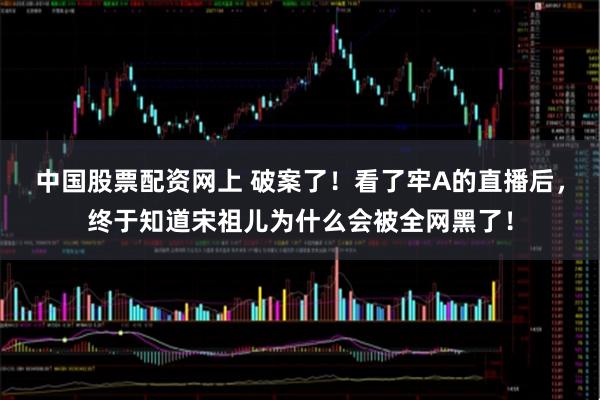 中国股票配资网上 破案了！看了牢A的直播后，终于知道宋祖儿为什么会被全网黑了！