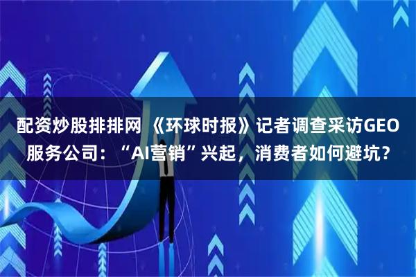 配资炒股排排网 《环球时报》记者调查采访GEO服务公司：“AI营销”兴起，消费者如何避坑？