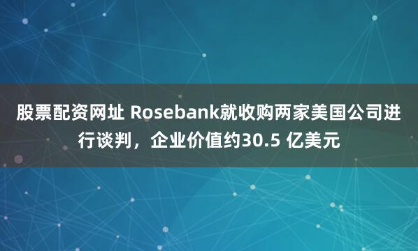 股票配资网址 Rosebank就收购两家美国公司进行谈判，企业价值约30.5 亿美元