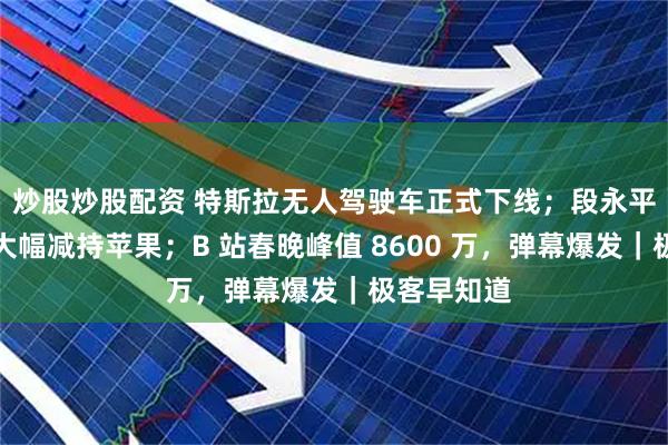炒股炒股配资 特斯拉无人驾驶车正式下线；段永平、巴菲特大幅减持苹果；B 站春晚峰值 8600 万，弹幕爆发｜极客早知道