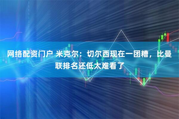 网络配资门户 米克尔：切尔西现在一团糟，比曼联排名还低太难看了