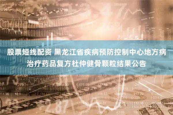 股票短线配资 黑龙江省疾病预防控制中心地方病治疗药品复方杜仲健骨颗粒结果公告