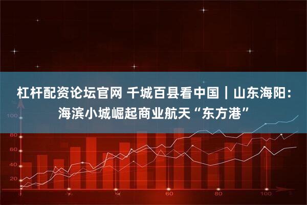 杠杆配资论坛官网 千城百县看中国｜山东海阳：海滨小城崛起商业航天“东方港”