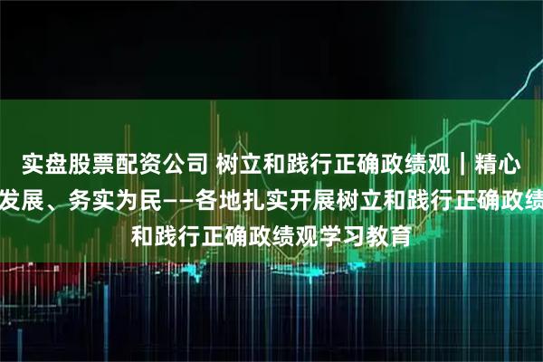 实盘股票配资公司 树立和践行正确政绩观｜精心组织、推动发展、务实为民——各地扎实开展树立和践行正确政绩观学习教育
