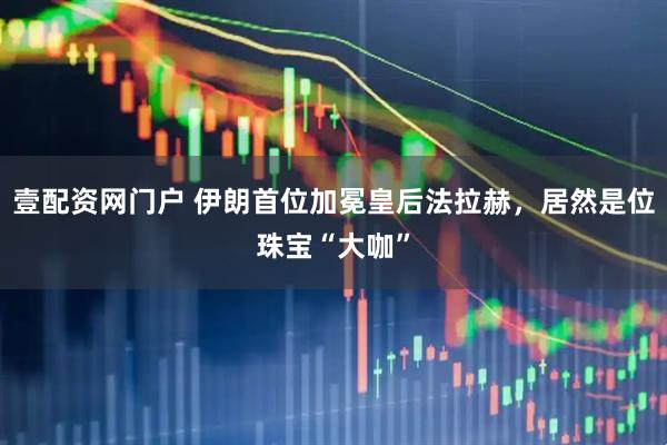 壹配资网门户 伊朗首位加冕皇后法拉赫，居然是位珠宝“大咖”