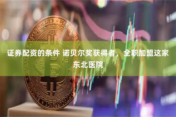 证券配资的条件 诺贝尔奖获得者，全职加盟这家东北医院