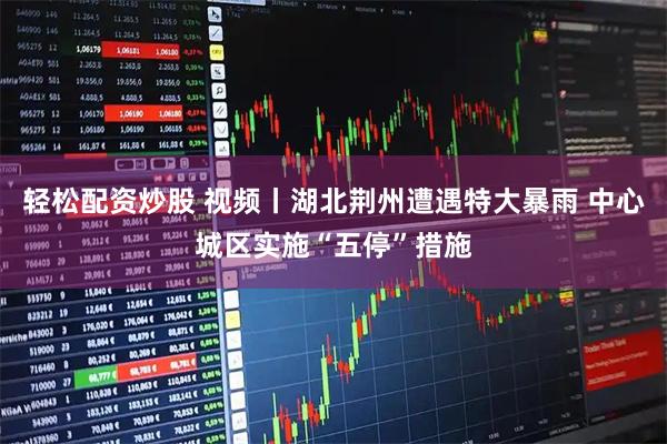 轻松配资炒股 视频丨湖北荆州遭遇特大暴雨 中心城区实施“五停”措施