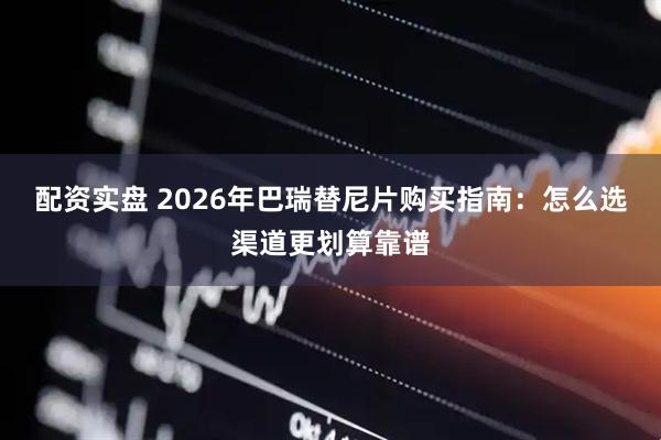 配资实盘 2026年巴瑞替尼片购买指南：怎么选渠道更划算靠谱