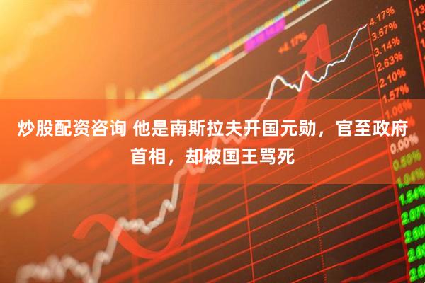 炒股配资咨询 他是南斯拉夫开国元勋，官至政府首相，却被国王骂死