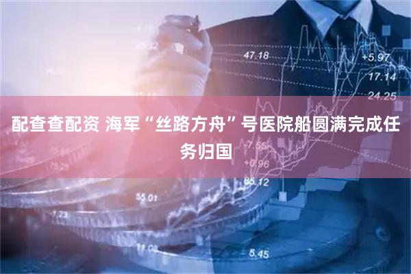 配查查配资 海军“丝路方舟”号医院船圆满完成任务归国