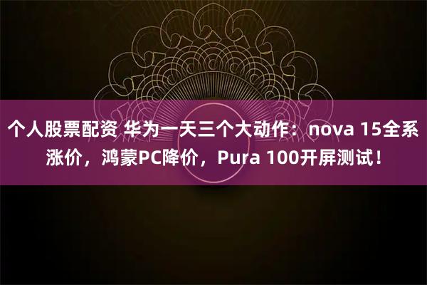 个人股票配资 华为一天三个大动作：nova 15全系涨价，鸿蒙PC降价，Pura 100开屏测试！