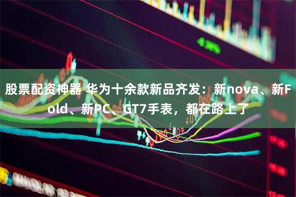 股票配资神器 华为十余款新品齐发：新nova、新Fold、新PC、GT7手表，都在路上了