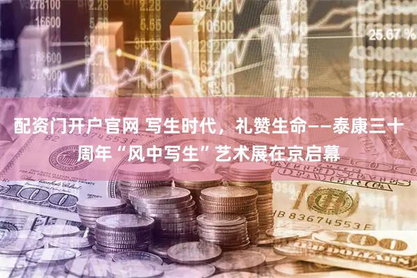 配资门开户官网 写生时代,礼赞生命——泰康三十周年“风中写生”艺术展在京启幕
