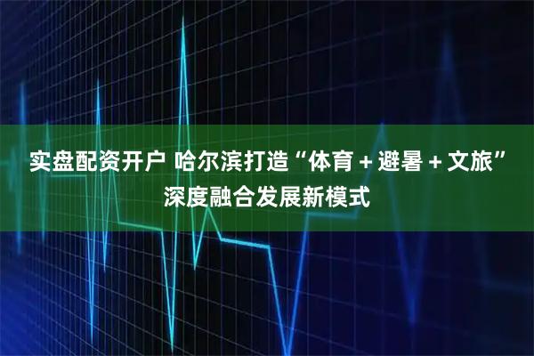 实盘配资开户 哈尔滨打造“体育+避暑+文旅”深度融合发展新模式