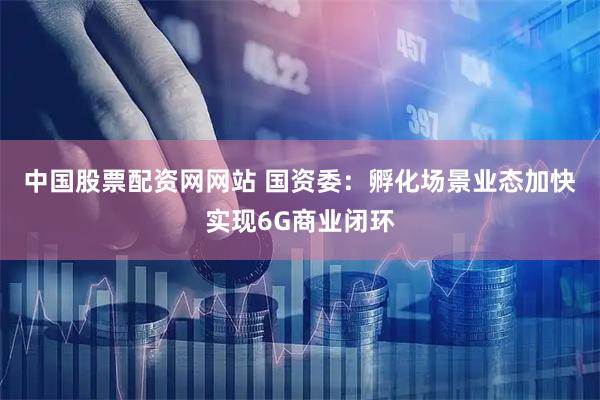 中国股票配资网网站 国资委：孵化场景业态　加快实现6G商业闭环
